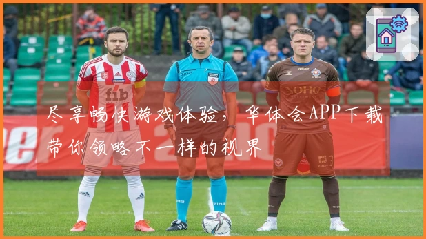 尽享畅快游戏体验，华体会APP下载带你领略不一样的视界
