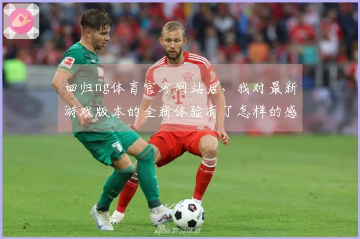 回归ng体育官方网站后，我对最新游戏版本的全新体验有了怎样的感触？