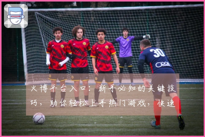 火博平台入口：新手必知的关键技巧，助你轻松上手热门游戏，快速提升战力