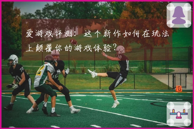 爱游戏评测：这个新作如何在玩法上颠覆你的游戏体验？