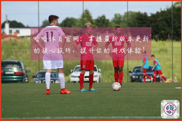 哈哈体育官网：掌握最新版本更新的核心技巧，提升你的游戏体验！