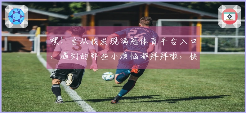 嘿！自从我发现满冠体育平台入口，遇到的那些小烦恼都拜拜啦，快来听听我的经验！